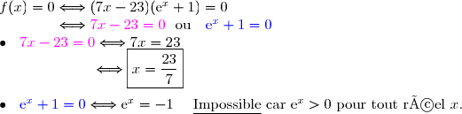 f(x)=0\Longleftrightarrow(7x-23)(\text{e}^x+1)=0\\\phantom{f(x)=0}\Longleftrightarrow {\magenta{7x-23=0}}\ \ \text{ou}\ \ \ {\blue{\text{e}^x+1=0}} \\\bullet \ \  {\magenta{7x-23=0}}\Longleftrightarrow7x=23 \\\phantom{\bullet \ \  {\red{7x-23=0}}}\Longleftrightarrow\boxed{x=\dfrac{23}{7}} \\\\\bullet \ \  {\blue{\text{e}^x+1=0}}\Longleftrightarrow \text{e}^x=-1\ \ \ \ \text{\underline{Impossible} car }\text{e}^x>0\text{ pour tout réel }x.